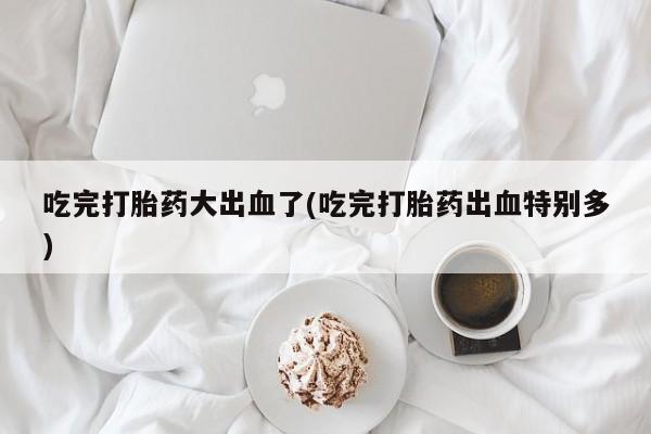 米非米索私人微信,打胎药私人店吃完打胎药大出血了(吃完打胎药出血特别多)