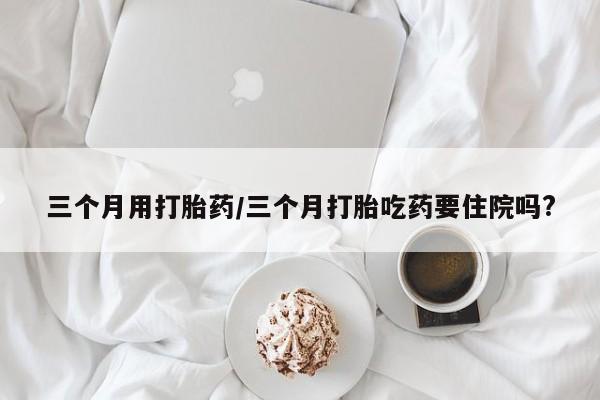 米非米索私人微信,打胎药私人店三个月用打胎药/三个月打胎吃药要住院吗?