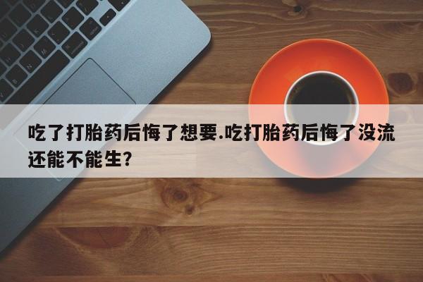 米非米索私人微信,打胎药私人店吃了打胎药后悔了想要.吃打胎药后悔了没流还能不能生？