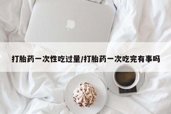 米非米索私人微信,打胎药私人店打胎药一次性吃过量/打胎药一次吃完有事吗
