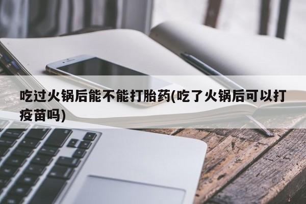 米非米索私人微信,打胎药私人店吃过火锅后能不能打胎药(吃了火锅后可以打疫苗吗)