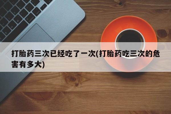 米非米索私人微信,打胎药私人店打胎药三次已经吃了一次(打胎药吃三次的危害有多大)