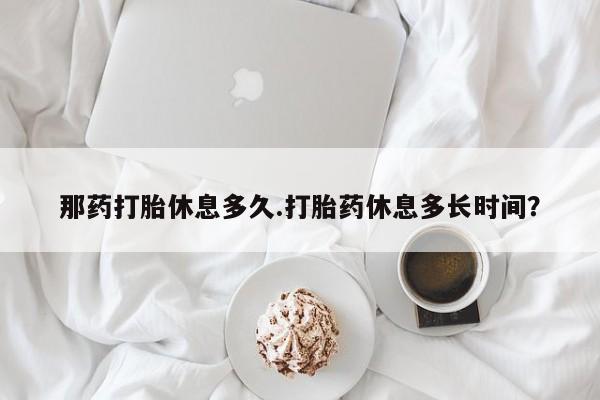 米非米索私人微信,打胎药私人店那药打胎休息多久.打胎药休息多长时间？