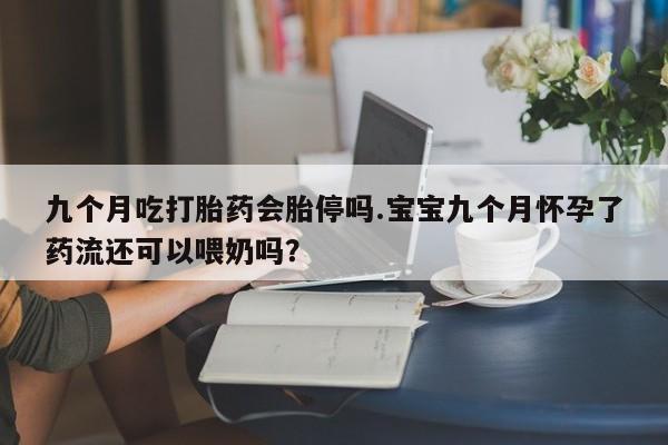 米非米索私人微信,打胎药私人店九个月吃打胎药会胎停吗.宝宝九个月怀孕了药流还可以喂奶吗？