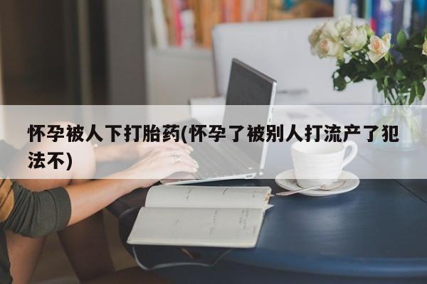 米非米索私人微信,打胎药私人店怀孕被人下打胎药(怀孕了被别人打流产了犯法不)