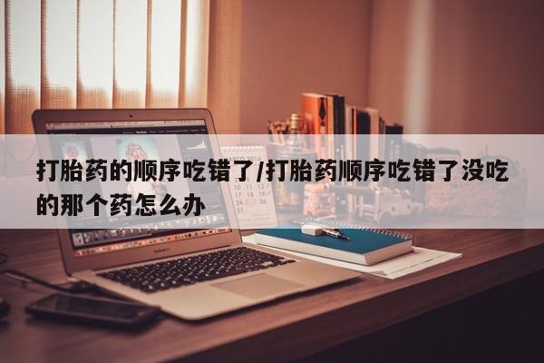 米非米索私人微信,打胎药私人店打胎药的顺序吃错了/打胎药顺序吃错了没吃的那个药怎么办