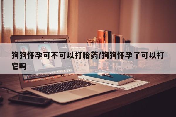 米非米索私人微信,打胎药私人店狗狗怀孕可不可以打胎药/狗狗怀孕了可以打它吗