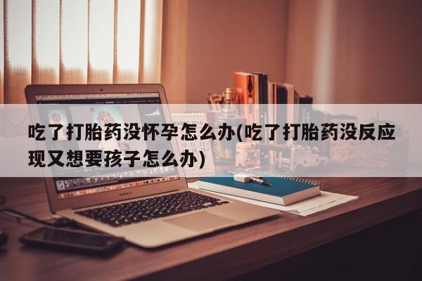 米非米索私人微信,打胎药私人店吃了打胎药没怀孕怎么办(吃了打胎药没反应现又想要孩子怎么办)
