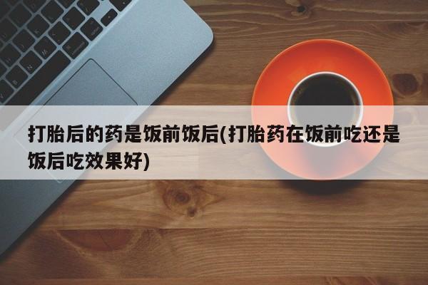 米非米索私人微信,打胎药私人店打胎后的药是饭前饭后(打胎药在饭前吃还是饭后吃效果好)