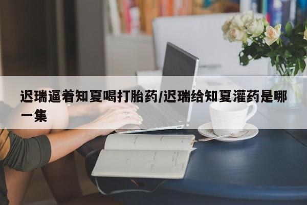 米非米索私人微信,打胎药私人店迟瑞逼着知夏喝打胎药/迟瑞给知夏灌药是哪一集