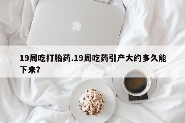 米非米索私人微信,打胎药私人店19周吃打胎药.19周吃药引产大约多久能下来？