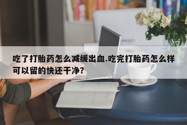 米非米索私人微信,打胎药私人店吃了打胎药怎么减缓出血.吃完打胎药怎么样可以留的快还干净？