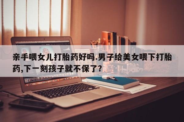 米非米索私人微信,打胎药私人店亲手喂女儿打胎药好吗.男子给美女喂下打胎药,下一刻孩子就不保了？