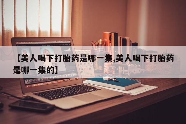 米非米索私人微信,打胎药私人店【美人喝下打胎药是哪一集,美人喝下打胎药是哪一集的】