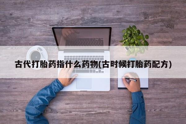 米非米索私人微信,打胎药私人店古代打胎药指什么药物(古时候打胎药配方)