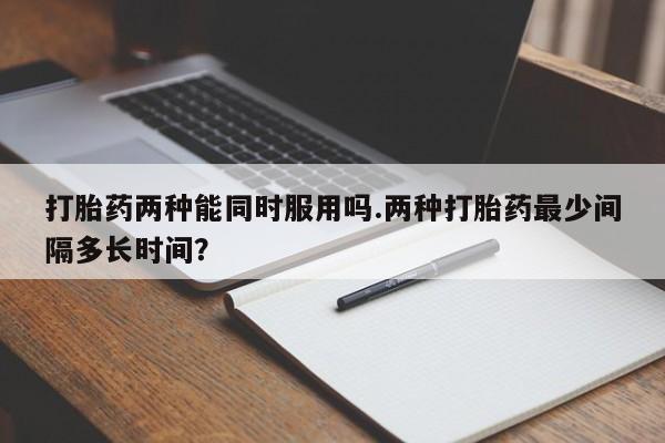 米非米索私人微信,打胎药私人店打胎药两种能同时服用吗.两种打胎药最少间隔多长时间？