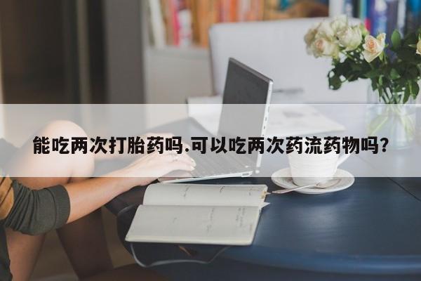 米非米索私人微信,打胎药私人店能吃两次打胎药吗.可以吃两次药流药物吗？