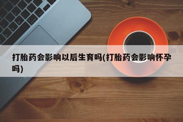 米非米索私人微信,打胎药私人店打胎药会影响以后生育吗(打胎药会影响怀孕吗)