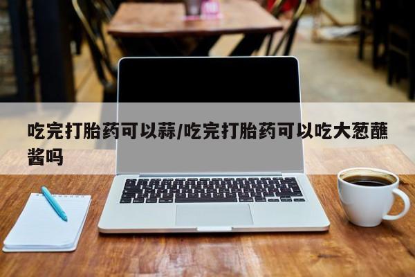 米非米索私人微信,打胎药私人店吃完打胎药可以蒜/吃完打胎药可以吃大葱蘸酱吗