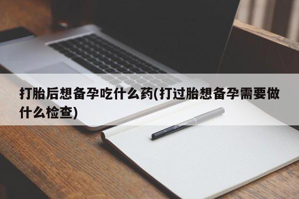 米非米索私人微信,打胎药私人店打胎后想备孕吃什么药(打过胎想备孕需要做什么检查)