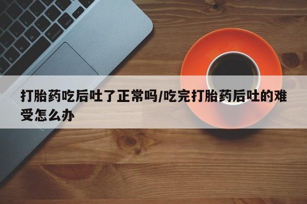 米非米索私人微信,打胎药私人店打胎药吃后吐了正常吗/吃完打胎药后吐的难受怎么办