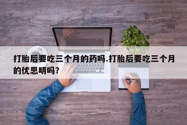 米非米索私人微信,打胎药私人店打胎后要吃三个月的药吗.打胎后要吃三个月的优思明吗？
