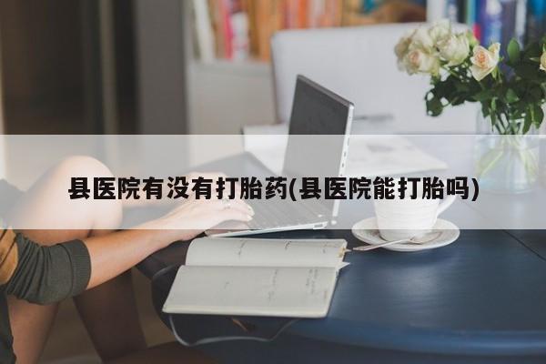 米非米索私人微信,打胎药私人店县医院有没有打胎药(县医院能打胎吗)