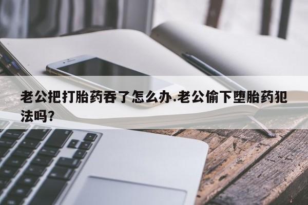 米非米索私人微信,打胎药私人店老公把打胎药吞了怎么办.老公偷下堕胎药犯法吗？