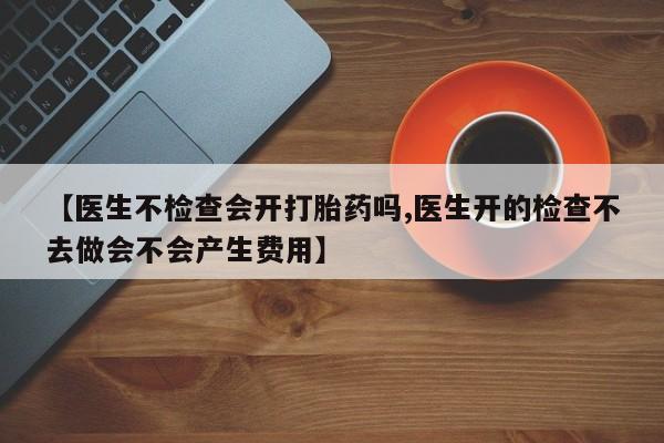 米非米索私人微信,打胎药私人店【医生不检查会开打胎药吗,医生开的检查不去做会不会产生费用】