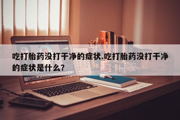 米非米索私人微信,打胎药私人店吃打胎药没打干净的症状.吃打胎药没打干净的症状是什么？
