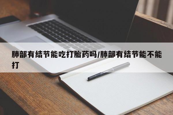 米非米索私人微信,打胎药私人店肺部有结节能吃打胎药吗/肺部有结节能不能打