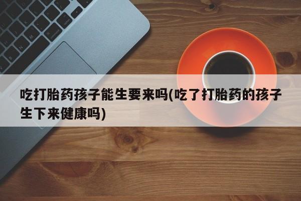 米非米索私人微信,打胎药私人店吃打胎药孩子能生要来吗(吃了打胎药的孩子生下来健康吗)