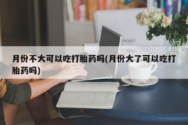 米非米索私人微信,打胎药私人店月份不大可以吃打胎药吗(月份大了可以吃打胎药吗)